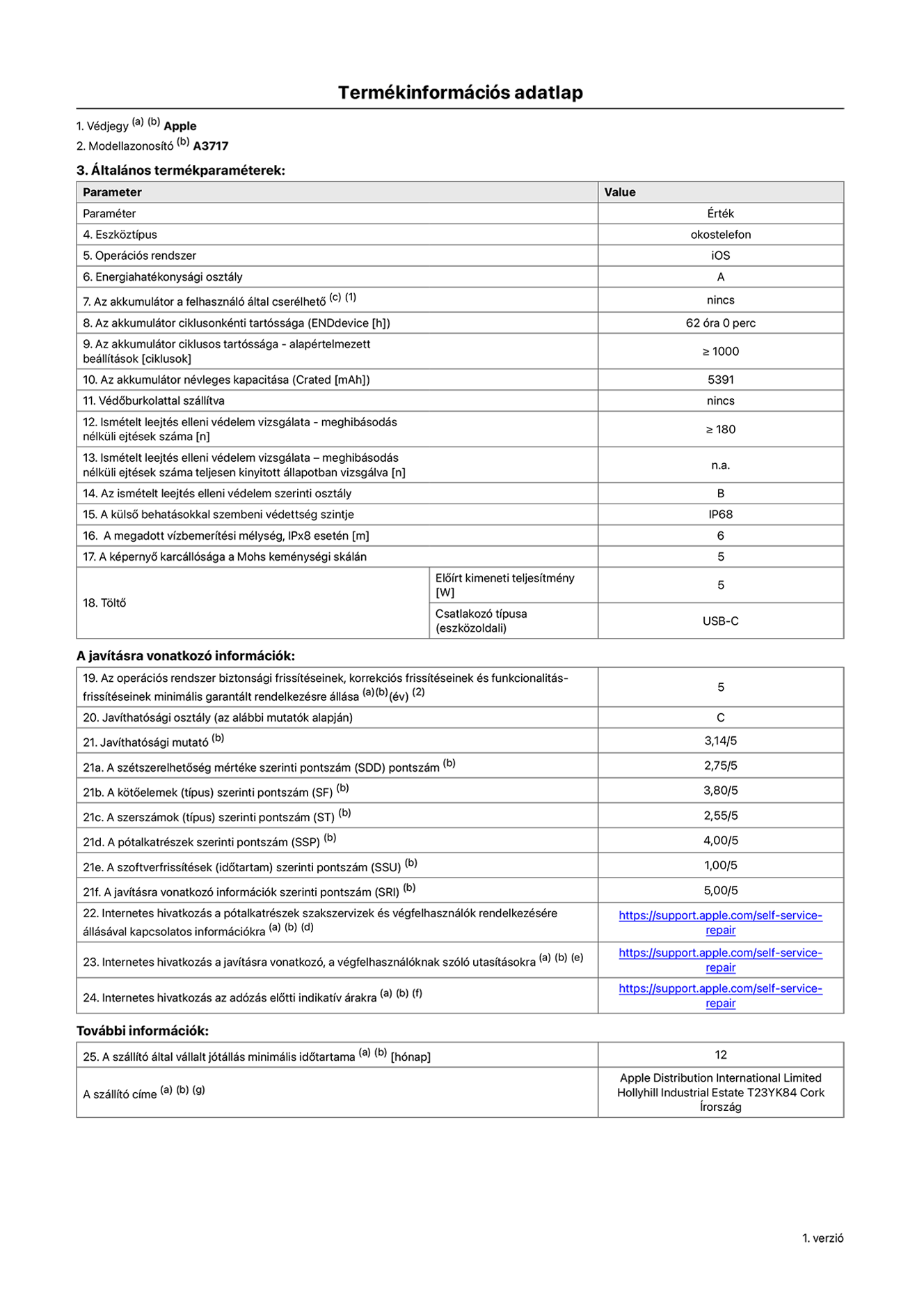 Az iPhone 18 Pro Max A3717‑es modell termékinformációs adatlapja. Szállító: Apple Distribution International Limited, Hollyhill Industrial Estate. Cork, Írország, T23 YK84. Eszköztípus: okostelefon. Operációs rendszer: iOS. Energiahatékonysági osztály: A. Az akkumulátor a felhasználó által cserélhető: nem. Az akkumulátor ciklusonkénti tartóssága: 62 óra. Az akkumulátor ciklusszámban kifejezett tartóssága – alapértelmezett beállítások: ≥ 1000. Az akkumulátor névleges kapacitása: 5391 milliamperóra. Védőburkolattal szállítva: nem. Ismételt leejtés elleni védelem vizsgálata – meghibásodás nélküli ejtések száma: ≥ 180. Ismételt leejtés elleni védelem vizsgálata – meghibásodás nélküli ejtések száma teljesen kinyitott állapotban vizsgálva: nem vonatkozik erre a modellre. Az ismételt leejtés elleni védelem szerinti osztály: B. A külső behatásokkal szembeni védettség szintje: IP68. A megadott vízbemerítési mélység, IPx8 esetén: 6 méter. A képernyő karcállósága a Mohs keménységi skálán: 5. Töltő előírt kimeneti teljesítménye: 5 watt. Csatlakozó típusa (eszközoldali): USB-C. Az operációs rendszer biztonsági frissítéseinek, korrekciós frissítéseinek és funkcionalitás-frissítéseinek minimális garantált rendelkezésre állása: 5 év. Javíthatósági osztály: C. Javíthatósági mutató: 3,14/5. A szétszerelhetőség mértéke szerinti pontszám (SDD): 2,75/5. A kötőelemek szerinti pontszám: 3,80/5. A szerszámok szerinti pontszám: 2,55/5. A pótalkatrészek szerinti pontszám: 4,00/5. A szoftverfrissítések szerinti pontszám: 1,00/5. A javításra vonatkozó információk szerinti pontszám: 5,00/5. Internetes hivatkozás a pótalkatrészek szakszervizek és végfelhasználók rendelkezésére állásával kapcsolatos információkra: https://support.apple.com/hu-hu/self-service-repair. Internetes hivatkozás a javításra vonatkozó, a végfelhasználóknak szóló utasításokra: https://support.apple.com/hu-hu/self-service-repair. Internetes hivatkozás az adózás előtti indikatív árakra: https://support.apple.com/hu-hu/self-service-repair. 12 hónapos általános jótállás.